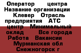 Оператор Call-центра › Название организации ­ Клевер › Отрасль предприятия ­ АТС, call-центр › Минимальный оклад ­ 1 - Все города Работа » Вакансии   . Мурманская обл.,Снежногорск г.